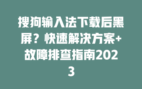 搜狗输入法下载后黑屏？快速解决方案+故障排查指南2023 二